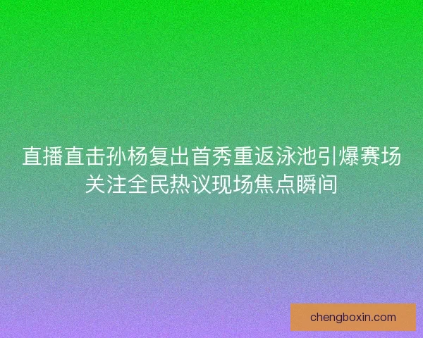 直播直击孙杨复出首秀重返泳池引爆赛场关注全民热议现场焦点瞬间