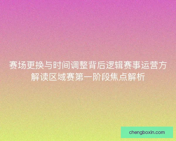 赛场更换与时间调整背后逻辑赛事运营方解读区域赛第一阶段焦点解析