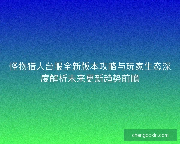 怪物猎人台服全新版本攻略与玩家生态深度解析未来更新趋势前瞻